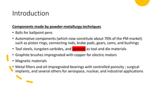 Introduction
Components made by powder-metallurgy techniques
• Balls for ballpoint pens
• Automotive components (which now constitute about 70% of the PM market)
such as piston rings, connecting rods, brake pads, gears, cams, and bushings
• Tool steels, tungsten carbides, and cermets as tool and die materials
• Graphite brushes impregnated with copper for electric motors
• Magnetic materials
• Metal filters and oil-impregnated bearings with controlled porosity ; surgical
implants, and several others for aerospace, nuclear, and industrial applications
 