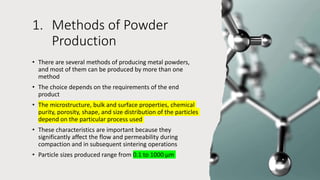 1. Methods of Powder
Production
• There are several methods of producing metal powders,
and most of them can be produced by more than one
method
• The choice depends on the requirements of the end
product
• The microstructure, bulk and surface properties, chemical
purity, porosity, shape, and size distribution of the particles
depend on the particular process used
• These characteristics are important because they
significantly affect the flow and permeability during
compaction and in subsequent sintering operations
• Particle sizes produced range from 0.1 to 1000 μm
 