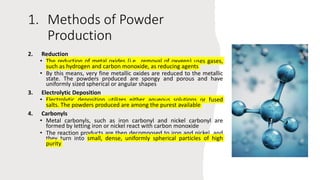 1. Methods of Powder
Production
2. Reduction
• The reduction of metal oxides (i.e., removal of oxygen) uses gases,
such as hydrogen and carbon monoxide, as reducing agents
• By this means, very fine metallic oxides are reduced to the metallic
state. The powders produced are spongy and porous and have
uniformly sized spherical or angular shapes
3. Electrolytic Deposition
• Electrolytic deposition utilizes either aqueous solutions or fused
salts. The powders produced are among the purest available
4. Carbonyls
• Metal carbonyls, such as iron carbonyl and nickel carbonyl are
formed by letting iron or nickel react with carbon monoxide
• The reaction products are then decomposed to iron and nickel, and
they turn into small, dense, uniformly spherical particles of high
purity
 