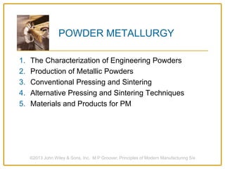 ©2013 John Wiley & Sons, Inc. M P Groover, Principles of Modern Manufacturing 5/e
POWDER METALLURGY
1. The Characterization of Engineering Powders
2. Production of Metallic Powders
3. Conventional Pressing and Sintering
4. Alternative Pressing and Sintering Techniques
5. Materials and Products for PM
 