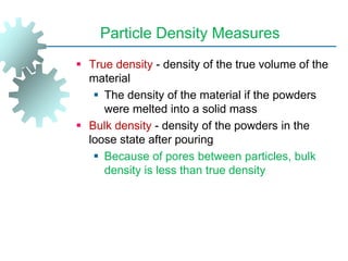 Particle Density Measures
 True density - density of the true volume of the
material
 The density of the material if the powders
were melted into a solid mass
 Bulk density - density of the powders in the
loose state after pouring
 Because of pores between particles, bulk
density is less than true density
 