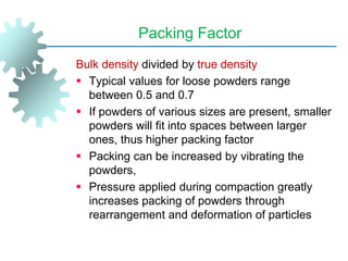 Packing Factor
Bulk density divided by true density
 Typical values for loose powders range
between 0.5 and 0.7
 If powders of various sizes are present, smaller
powders will fit into spaces between larger
ones, thus higher packing factor
 Packing can be increased by vibrating the
powders,
 Pressure applied during compaction greatly
increases packing of powders through
rearrangement and deformation of particles
 