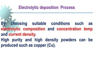 By choosing suitable conditions such as
electrolytic composition and concentration temp
and current density.
High purity and high density powders can be
produced such as copper (Cu).
Electrolytic deposition Process
 