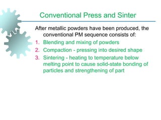 Conventional Press and Sinter
After metallic powders have been produced, the
conventional PM sequence consists of:
1. Blending and mixing of powders
2. Compaction - pressing into desired shape
3. Sintering - heating to temperature below
melting point to cause solid-state bonding of
particles and strengthening of part
 