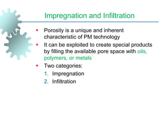 Impregnation and Infiltration
 Porosity is a unique and inherent
characteristic of PM technology
 It can be exploited to create special products
by filling the available pore space with oils,
polymers, or metals
 Two categories:
1. Impregnation
2. Infiltration
 