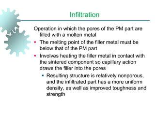 Infiltration
Operation in which the pores of the PM part are
filled with a molten metal
 The melting point of the filler metal must be
below that of the PM part
 Involves heating the filler metal in contact with
the sintered component so capillary action
draws the filler into the pores
 Resulting structure is relatively nonporous,
and the infiltrated part has a more uniform
density, as well as improved toughness and
strength
 