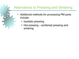 Alternatives to Pressing and Sintering
 Additional methods for processing PM parts
include:
 Isostatic pressing
 Hot pressing - combined pressing and
sintering
 