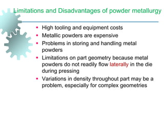 Limitations and Disadvantages of powder metallurgy
 High tooling and equipment costs
 Metallic powders are expensive
 Problems in storing and handling metal
powders
 Limitations on part geometry because metal
powders do not readily flow laterally in the die
during pressing
 Variations in density throughout part may be a
problem, especially for complex geometries
 
