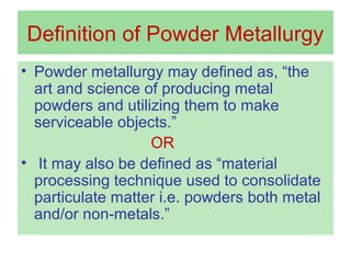 Definition of Powder Metallurgy
• Powder metallurgy may defined as, “the
art and science of producing metal
powders and utilizing them to make
serviceable objects.”
OR
• It may also be defined as “material
processing technique used to consolidate
particulate matter i.e. powders both metal
and/or non-metals.”
 