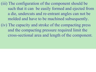 (iii) The configuration of the component should be
such that it can be easily formed and ejected from
a die, undercuts and re-entrant angles can not be
molded and have to be machined subsequently.
(iv) The capacity and stroke of the compacting press
and the compacting pressure required limit the
cross-sectional area and length of the component.
 