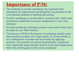 Importance of P/M:
• The methods of powder metallurgy have permitted the
attainment of compositions and properties not possible by the
conventional methods of melting and casting.
• Powder metallurgy is an alternative, economically viable mass
production method for structural components to very close
tolerance.
• Powder metallurgy techniques produce some parts which can’t
be made by any other method.
• The process of P/M is the process of producing metallic parts
from metallic powders of a single metal, of several metals or
of a combination of metals and non-metals by applying
pressure. The powders are mixed mechanically, compacted
into a particular shape and then heated at elevated temperature
below the melting point of the main constituent.
 