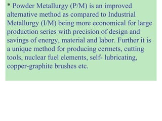 * Powder Metallurgy (P/M) is an improved
alternative method as compared to Industrial
Metallurgy (I/M) being more economical for large
production series with precision of design and
savings of energy, material and labor. Further it is
a unique method for producing cermets, cutting
tools, nuclear fuel elements, self- lubricating,
copper-graphite brushes etc.
 