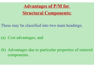 Advantages of P/M for
Structural Components:
These may be classified into two main headings;
(a) Cost advantages, and
(b) Advantages due to particular properties of sintered
components.
 