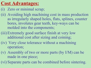 Cost Advantages:
(i) Zero or minimal scrap;
(ii) Avoiding high machining cost in mass production
as irregularly shaped holes, flats, splines, counter
bores, involutes gear teeth, key-ways can be
molded into the components;
(iii)Extremely good surface finish at very low
additional cost after sizing and coining;
(iv) Very close tolerance without a machining
operation;
(v) Assembly of two or more parts (by I/M) can be
made in one piece;
(vi) Separate parts can be combined before sintering.
 