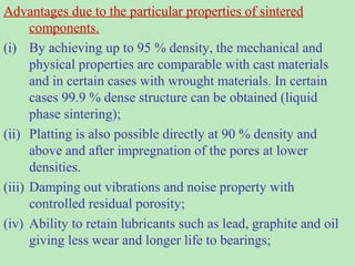 Advantages due to the particular properties of sintered
components.
(i) By achieving up to 95 % density, the mechanical and
physical properties are comparable with cast materials
and in certain cases with wrought materials. In certain
cases 99.9 % dense structure can be obtained (liquid
phase sintering);
(ii) Platting is also possible directly at 90 % density and
above and after impregnation of the pores at lower
densities.
(iii) Damping out vibrations and noise property with
controlled residual porosity;
(iv) Ability to retain lubricants such as lead, graphite and oil
giving less wear and longer life to bearings;
 