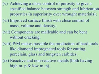 (v) Achieving a close control of porosity to give a
specified balance between strength and lubrication
properties (a superiority over wrought materials);
(vi) Improved surface finish with close control of
mass, volume and density;
(vii) Components are malleable and can be bent
without cracking.
(viii) P/M makes possible the production of hard tools
like diamond impregnated tools for cutting
porcelain, glass and tungsten carbides.
(ix) Reactive and non-reactive metals (both having
high m. p & low m. p).
 