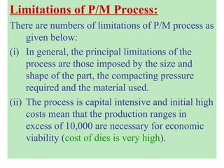 Limitations of P/M Process:
There are numbers of limitations of P/M process as
given below:
(i) In general, the principal limitations of the
process are those imposed by the size and
shape of the part, the compacting pressure
required and the material used.
(ii) The process is capital intensive and initial high
costs mean that the production ranges in
excess of 10,000 are necessary for economic
viability (cost of dies is very high).
 
