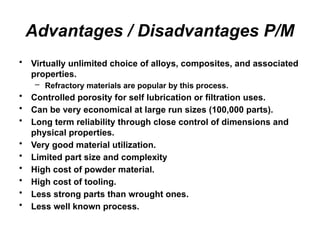 Advantages / Disadvantages P/M
• Virtually unlimited choice of alloys, composites, and associated
properties.
– Refractory materials are popular by this process.
• Controlled porosity for self lubrication or filtration uses.
• Can be very economical at large run sizes (100,000 parts).
• Long term reliability through close control of dimensions and
physical properties.
• Very good material utilization.
• Limited part size and complexity
• High cost of powder material.
• High cost of tooling.
• Less strong parts than wrought ones.
• Less well known process.
 