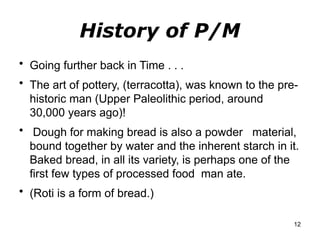 History of P/M
• Going further back in Time . . .
• The art of pottery, (terracotta), was known to the pre-
historic man (Upper Paleolithic period, around
30,000 years ago)!
• Dough for making bread is also a powder material,
bound together by water and the inherent starch in it.
Baked bread, in all its variety, is perhaps one of the
first few types of processed food man ate.
• (Roti is a form of bread.)
12
 