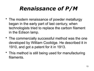 Renaissance of P/M
• The modern renaissance of powder metallurgy
began in the early part of last century, when
technologists tried to replace the carbon filament
in the Edison lamp.
• The commercially successful method was the one
developed by William Coolidge. He described it in
1910, and got a patent for it in 1913.
• This method is still being used for manufacturing
filaments.
13
 