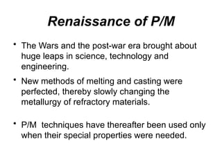 Renaissance of P/M
• The Wars and the post-war era brought about
huge leaps in science, technology and
engineering.
• New methods of melting and casting were
perfected, thereby slowly changing the
metallurgy of refractory materials.
• P/M techniques have thereafter been used only
when their special properties were needed.
 