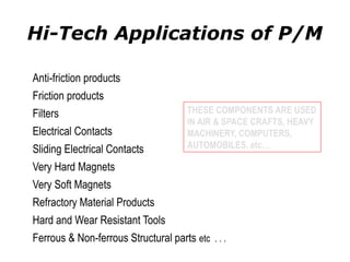 Hi-Tech Applications of P/M
Anti-friction products
Friction products
Filters
Electrical Contacts
Sliding Electrical Contacts
Very Hard Magnets
Very Soft Magnets
Refractory Material Products
Hard and Wear Resistant Tools
Ferrous & Non-ferrous Structural parts etc . . .
THESE COMPONENTS ARE USED
IN AIR & SPACE CRAFTS, HEAVY
MACHINERY, COMPUTERS,
AUTOMOBILES, etc…
 