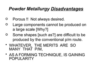Powder Metallurgy Disadvantages
o Porous !! Not always desired.
o Large components cannot be produced on
a large scale [Why?]
o Some shapes [such as?] are difficult to be
produced by the conventional p/m route.
• WHATEVER, THE MERITS ARE SO
MANY THAT P/M,
• AS A FORMING TECHNIQUE, IS GAINING
POPULARITY
 