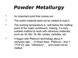 Powder Metallurgy
• An important point that comes out :
• The entire material need not be melted to fuse it.
• The working temperature is well below the melting
point of the major constituent, making it a very
suitable method to work with refractory materials,
such as: W, Mo, Ta, Nb, oxides, carbides, etc.
• It began with Platinum technology about 4
centuries ago … in those days, Platinum, [mp =
1774°C], was "refractory", and could not be
melted.
 