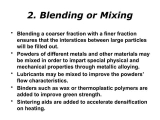 2. Blending or Mixing
• Blending a coarser fraction with a finer fraction
ensures that the interstices between large particles
will be filled out.
• Powders of different metals and other materials may
be mixed in order to impart special physical and
mechanical properties through metallic alloying.
• Lubricants may be mixed to improve the powders’
flow characteristics.
• Binders such as wax or thermoplastic polymers are
added to improve green strength.
• Sintering aids are added to accelerate densification
on heating.
 