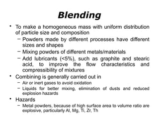 Blending
• To make a homogeneous mass with uniform distribution
of particle size and composition
– Powders made by different processes have different
sizes and shapes
– Mixing powders of different metals/materials
– Add lubricants (<5%), such as graphite and stearic
acid, to improve the flow characteristics and
compressibility of mixtures
• Combining is generally carried out in
– Air or inert gases to avoid oxidation
– Liquids for better mixing, elimination of dusts and reduced
explosion hazards
• Hazards
– Metal powders, because of high surface area to volume ratio are
explosive, particularly Al, Mg, Ti, Zr, Th
 