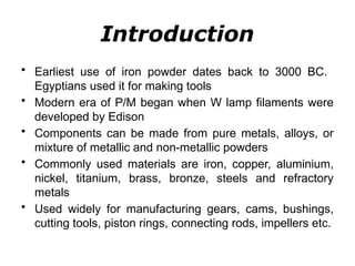 Introduction
• Earliest use of iron powder dates back to 3000 BC.
Egyptians used it for making tools
• Modern era of P/M began when W lamp filaments were
developed by Edison
• Components can be made from pure metals, alloys, or
mixture of metallic and non-metallic powders
• Commonly used materials are iron, copper, aluminium,
nickel, titanium, brass, bronze, steels and refractory
metals
• Used widely for manufacturing gears, cams, bushings,
cutting tools, piston rings, connecting rods, impellers etc.
 