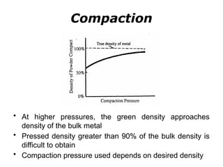 • At higher pressures, the green density approaches
density of the bulk metal
• Pressed density greater than 90% of the bulk density is
difficult to obtain
• Compaction pressure used depends on desired density
Compaction
 