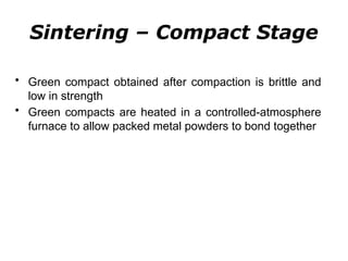 Sintering – Compact Stage
• Green compact obtained after compaction is brittle and
low in strength
• Green compacts are heated in a controlled-atmosphere
furnace to allow packed metal powders to bond together
 