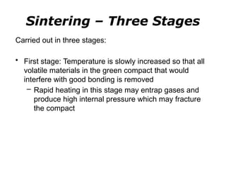 Carried out in three stages:
• First stage: Temperature is slowly increased so that all
volatile materials in the green compact that would
interfere with good bonding is removed
– Rapid heating in this stage may entrap gases and
produce high internal pressure which may fracture
the compact
Sintering – Three Stages
 