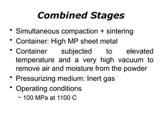 Combined Stages
• Simultaneous compaction + sintering
• Container: High MP sheet metal
• Container subjected to elevated
temperature and a very high vacuum to
remove air and moisture from the powder
• Pressurizing medium: Inert gas
• Operating conditions
– 100 MPa at 1100 C
 