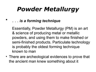Powder Metallurgy
• . . . is a forming technique
Essentially, Powder Metallurgy (PM) is an art
& science of producing metal or metallic
powders, and using them to make finished or
semi-finished products. Particulate technology
is probably the oldest forming technique
known to man
• There are archeological evidences to prove that
the ancient man knew something about it
 