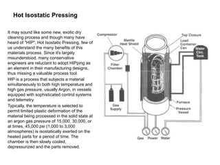 Hot Isostatic Pressing
It may sound like some new, exotic dry
cleaning process and though many have
heard of "HIP", Hot Isostatic Pressing, few of
us understand the many benefits of this
materials process. Since it's largely
misunderstood, many conservative
engineers are reluctant to adopt HIPping as
an element in their manufacturing designs,
thus missing a valuable process tool.
HIP is a process that subjects a material
simultaneously to both high temperature and
high gas pressure, usually Argon, in vessels
equipped with sophisticated control systems
and telemetry.
Typically, the temperature is selected to
permit limited plastic deformation of the
material being processed in the solid state at
an argon gas pressure of 15,000, 30,000, or
at times, 45,000 psi (1,000 to 3,000
atmospheres) is isostatically exerted on the
heated parts for a period of time. The
chamber is then slowly cooled,
depressurized and the parts removed.
 