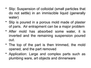 • Slip: Suspension of colloidal (small particles that
do not settle) in an immiscible liquid (generally
water)
• Slip is poured in a porous mold made of plaster
of paris. Air entrapment can be a major problem
• After mold has absorbed some water, it is
inverted and the remaining suspension poured
out.
• The top of the part is then trimmed, the mold
opened, and the part removed
• Application: Large and complex parts such as
plumbing ware, art objects and dinnerware
 