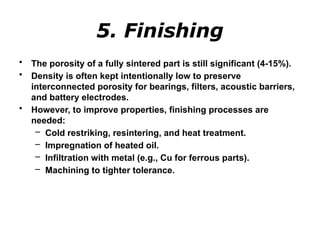 5. Finishing
• The porosity of a fully sintered part is still significant (4-15%).
• Density is often kept intentionally low to preserve
interconnected porosity for bearings, filters, acoustic barriers,
and battery electrodes.
• However, to improve properties, finishing processes are
needed:
– Cold restriking, resintering, and heat treatment.
– Impregnation of heated oil.
– Infiltration with metal (e.g., Cu for ferrous parts).
– Machining to tighter tolerance.
 