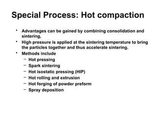 Special Process: Hot compaction
• Advantages can be gained by combining consolidation and
sintering,
• High pressure is applied at the sintering temperature to bring
the particles together and thus accelerate sintering.
• Methods include
– Hot pressing
– Spark sintering
– Hot isostatic pressing (HIP)
– Hot rolling and extrusion
– Hot forging of powder preform
– Spray deposition
 