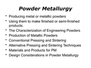 Powder Metallurgy
• Producing metal or metallic powders
• Using them to make finished or semi-finished
products.
• The Characterization of Engineering Powders
• Production of Metallic Powders
• Conventional Pressing and Sintering
• Alternative Pressing and Sintering Techniques
• Materials and Products for PM
• Design Considerations in Powder Metallurgy
 