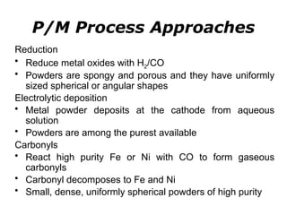 Reduction
• Reduce metal oxides with H2/CO
• Powders are spongy and porous and they have uniformly
sized spherical or angular shapes
Electrolytic deposition
• Metal powder deposits at the cathode from aqueous
solution
• Powders are among the purest available
Carbonyls
• React high purity Fe or Ni with CO to form gaseous
carbonyls
• Carbonyl decomposes to Fe and Ni
• Small, dense, uniformly spherical powders of high purity
P/M Process Approaches
 
