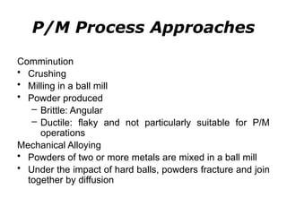 P/M Process Approaches
Comminution
• Crushing
• Milling in a ball mill
• Powder produced
– Brittle: Angular
– Ductile: flaky and not particularly suitable for P/M
operations
Mechanical Alloying
• Powders of two or more metals are mixed in a ball mill
• Under the impact of hard balls, powders fracture and join
together by diffusion
 