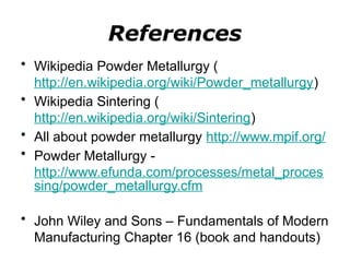References
• Wikipedia Powder Metallurgy (
http://en.wikipedia.org/wiki/Powder_metallurgy)
• Wikipedia Sintering (
http://en.wikipedia.org/wiki/Sintering)
• All about powder metallurgy http://www.mpif.org/
• Powder Metallurgy -
http://www.efunda.com/processes/metal_proces
sing/powder_metallurgy.cfm
• John Wiley and Sons – Fundamentals of Modern
Manufacturing Chapter 16 (book and handouts)
 
