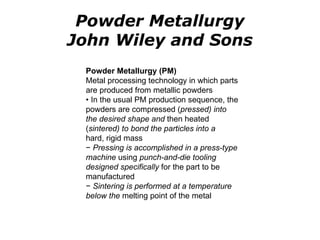 Powder Metallurgy (PM)
Metal processing technology in which parts
are produced from metallic powders
• In the usual PM production sequence, the
powders are compressed (pressed) into
the desired shape and then heated
(sintered) to bond the particles into a
hard, rigid mass
− Pressing is accomplished in a press-type
machine using punch-and-die tooling
designed specifically for the part to be
manufactured
− Sintering is performed at a temperature
below the melting point of the metal
Powder Metallurgy
John Wiley and Sons
 