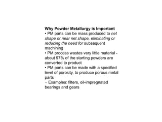 Why Powder Metallurgy is Important
• PM parts can be mass produced to net
shape or near net shape, eliminating or
reducing the need for subsequent
machining
• PM process wastes very little material -
about 97% of the starting powders are
converted to product
• PM parts can be made with a specified
level of porosity, to produce porous metal
parts
− Examples: filters, oil-impregnated
bearings and gears
 