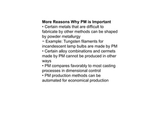 More Reasons Why PM is Important
• Certain metals that are difficult to
fabricate by other methods can be shaped
by powder metallurgy
− Example: Tungsten filaments for
incandescent lamp bulbs are made by PM
• Certain alloy combinations and cermets
made by PM cannot be produced in other
ways
• PM compares favorably to most casting
processes in dimensional control
• PM production methods can be
automated for economical production
 