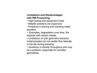Limitations and Disadvantages
with PM Processing
• High tooling and equipment costs
• Metallic powders are expensive
• Problems in storing and handling metal
powders
− Examples: degradation over time, fire
hazards with certain metals
• Limitations on part geometry because
metal powders do not readily flow laterally
in the die during pressing
• Variations in density throughout part may
be a problem, especially for complex
geometries
 