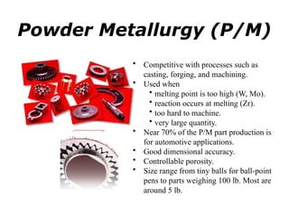 Powder Metallurgy (P/M)
• Competitive with processes such as
casting, forging, and machining.
• Used when
• melting point is too high (W, Mo).
• reaction occurs at melting (Zr).
• too hard to machine.
• very large quantity.
• Near 70% of the P/M part production is
for automotive applications.
• Good dimensional accuracy.
• Controllable porosity.
• Size range from tiny balls for ball-point
pens to parts weighing 100 lb. Most are
around 5 lb.
 