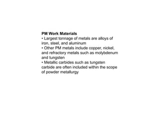 PM Work Materials
• Largest tonnage of metals are alloys of
iron, steel, and aluminum
• Other PM metals include copper, nickel,
and refractory metals such as molybdenum
and tungsten
• Metallic carbides such as tungsten
carbide are often included within the scope
of powder metallurgy
 